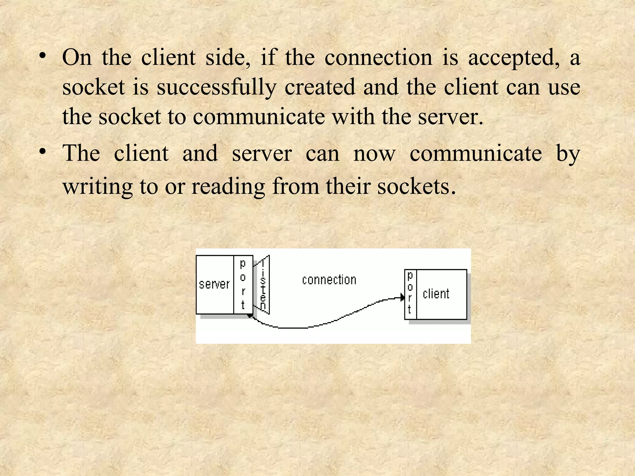• On the client side, if the connection is accepted, a 
socket is successfully created and the client can use 
the socket to communicate with the server.
• The  client  and  server  can  now  communicate  by 
writing to or reading from their sockets.
 