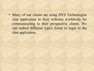 • Many of our clients are using DVS Technologies
chat application in their websites worldwide for
communicating to their prospective clients. We
can embed different type's forms to login to the
chat application.
 