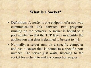 What Is a Socket?
• Definition: A socket is one endpoint of a two-way 
communication  link  between  two  programs 
running  on  the  network.  A  socket  is  bound  to  a 
port number so that the TCP layer can identify the 
application that data is destined to be sent to [4].
• Normally,  a  server  runs  on  a  specific  computer 
and has a socket that is bound to a specific port 
number.  The  server  just  waits,  listening  to  the 
socket for a client to make a connection request.
 