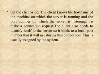 • On the client-side: The client knows the hostname of 
the machine on which the server is running and the 
port  number  on  which  the  server  is  listening.  To 
make  a  connection  request.The  client  also  needs  to 
identify itself to the server so it binds to a local port 
number that it will use during this connection. This is 
usually assigned by the system.
 