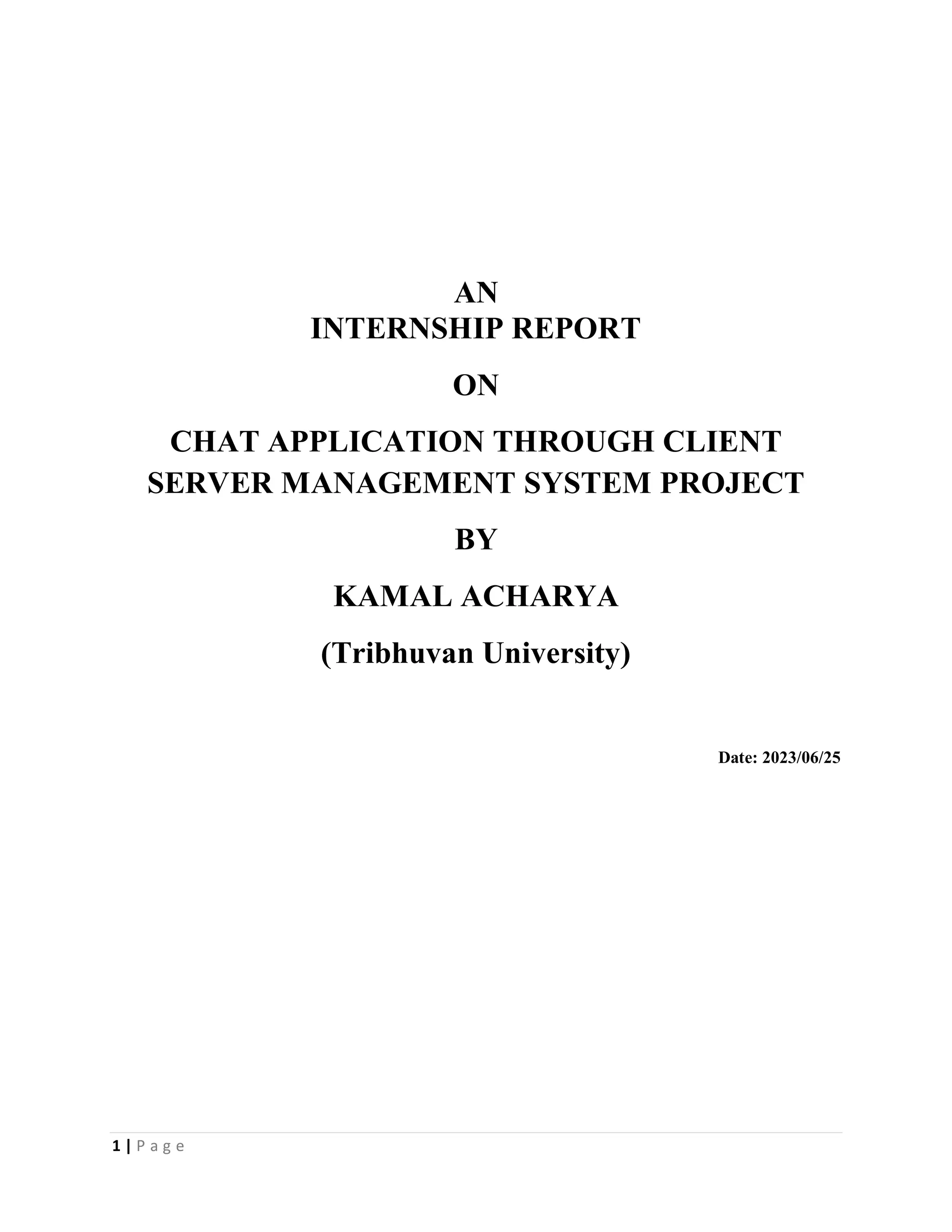 1 | P a g e
AN
INTERNSHIP REPORT
ON
CHAT APPLICATION THROUGH CLIENT
SERVER MANAGEMENT SYSTEM PROJECT
BY
KAMAL ACHARYA
(Tribhuvan University)
Date: 2023/06/25
 