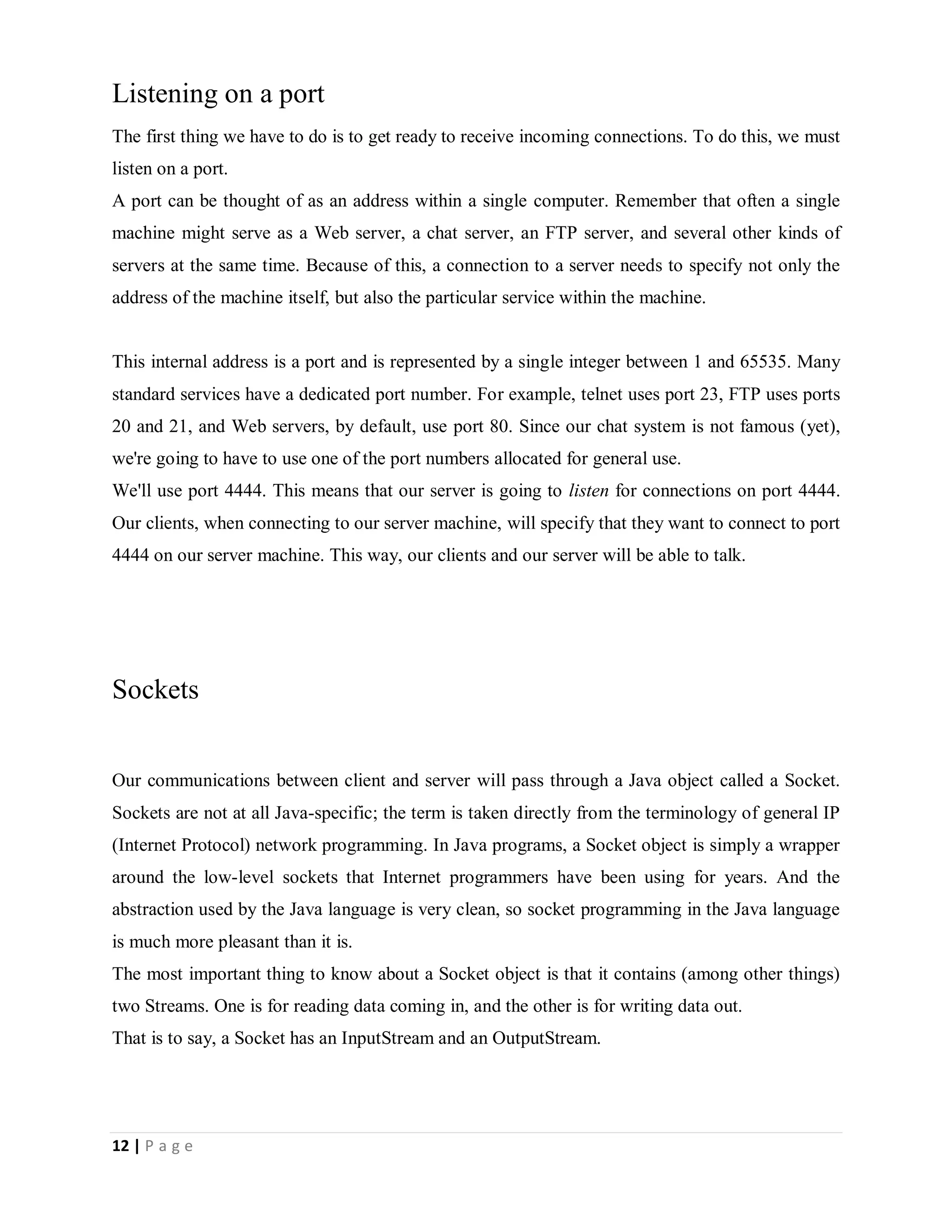 12 | P a g e
Listening on a port
The first thing we have to do is to get ready to receive incoming connections. To do this, we must
listen on a port.
A port can be thought of as an address within a single computer. Remember that often a single
machine might serve as a Web server, a chat server, an FTP server, and several other kinds of
servers at the same time. Because of this, a connection to a server needs to specify not only the
address of the machine itself, but also the particular service within the machine.
This internal address is a port and is represented by a single integer between 1 and 65535. Many
standard services have a dedicated port number. For example, telnet uses port 23, FTP uses ports
20 and 21, and Web servers, by default, use port 80. Since our chat system is not famous (yet),
we're going to have to use one of the port numbers allocated for general use.
We'll use port 4444. This means that our server is going to listen for connections on port 4444.
Our clients, when connecting to our server machine, will specify that they want to connect to port
4444 on our server machine. This way, our clients and our server will be able to talk.
Sockets
Our communications between client and server will pass through a Java object called a Socket.
Sockets are not at all Java-specific; the term is taken directly from the terminology of general IP
(Internet Protocol) network programming. In Java programs, a Socket object is simply a wrapper
around the low-level sockets that Internet programmers have been using for years. And the
abstraction used by the Java language is very clean, so socket programming in the Java language
is much more pleasant than it is.
The most important thing to know about a Socket object is that it contains (among other things)
two Streams. One is for reading data coming in, and the other is for writing data out.
That is to say, a Socket has an InputStream and an OutputStream.
 