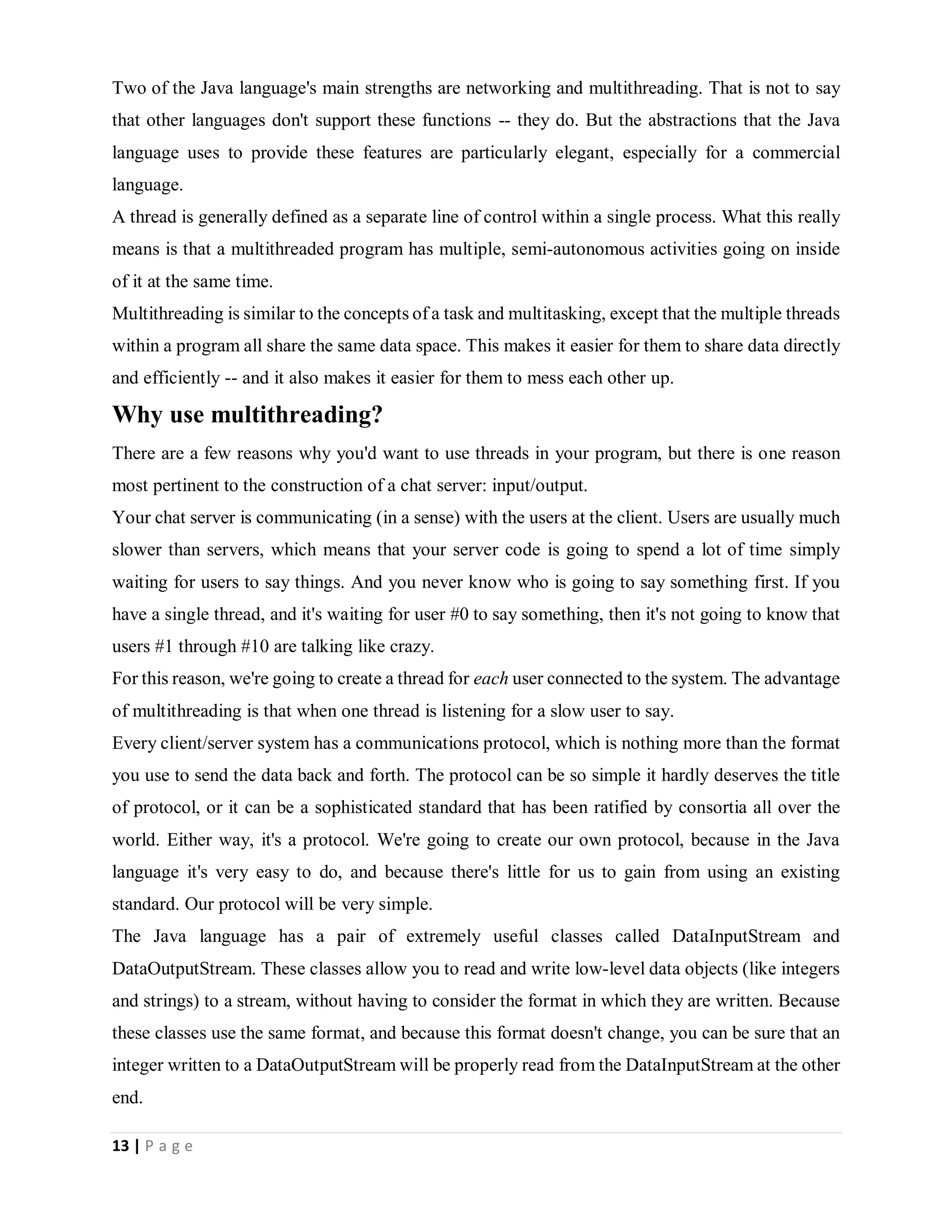 13 | P a g e
Two of the Java language's main strengths are networking and multithreading. That is not to say
that other languages don't support these functions -- they do. But the abstractions that the Java
language uses to provide these features are particularly elegant, especially for a commercial
language.
A thread is generally defined as a separate line of control within a single process. What this really
means is that a multithreaded program has multiple, semi-autonomous activities going on inside
of it at the same time.
Multithreading is similar to the concepts of a task and multitasking, except that the multiple threads
within a program all share the same data space. This makes it easier for them to share data directly
and efficiently -- and it also makes it easier for them to mess each other up.
Why use multithreading?
There are a few reasons why you'd want to use threads in your program, but there is one reason
most pertinent to the construction of a chat server: input/output.
Your chat server is communicating (in a sense) with the users at the client. Users are usually much
slower than servers, which means that your server code is going to spend a lot of time simply
waiting for users to say things. And you never know who is going to say something first. If you
have a single thread, and it's waiting for user #0 to say something, then it's not going to know that
users #1 through #10 are talking like crazy.
For this reason, we're going to create a thread for each user connected to the system. The advantage
of multithreading is that when one thread is listening for a slow user to say.
Every client/server system has a communications protocol, which is nothing more than the format
you use to send the data back and forth. The protocol can be so simple it hardly deserves the title
of protocol, or it can be a sophisticated standard that has been ratified by consortia all over the
world. Either way, it's a protocol. We're going to create our own protocol, because in the Java
language it's very easy to do, and because there's little for us to gain from using an existing
standard. Our protocol will be very simple.
The Java language has a pair of extremely useful classes called DataInputStream and
DataOutputStream. These classes allow you to read and write low-level data objects (like integers
and strings) to a stream, without having to consider the format in which they are written. Because
these classes use the same format, and because this format doesn't change, you can be sure that an
integer written to a DataOutputStream will be properly read from the DataInputStream at the other
end.
 