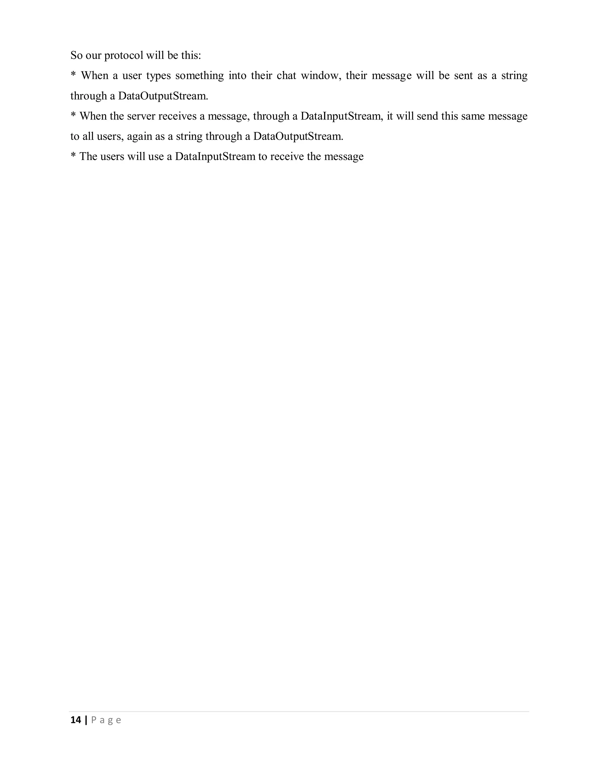 14 | P a g e
So our protocol will be this:
* When a user types something into their chat window, their message will be sent as a string
through a DataOutputStream.
* When the server receives a message, through a DataInputStream, it will send this same message
to all users, again as a string through a DataOutputStream.
* The users will use a DataInputStream to receive the message
 