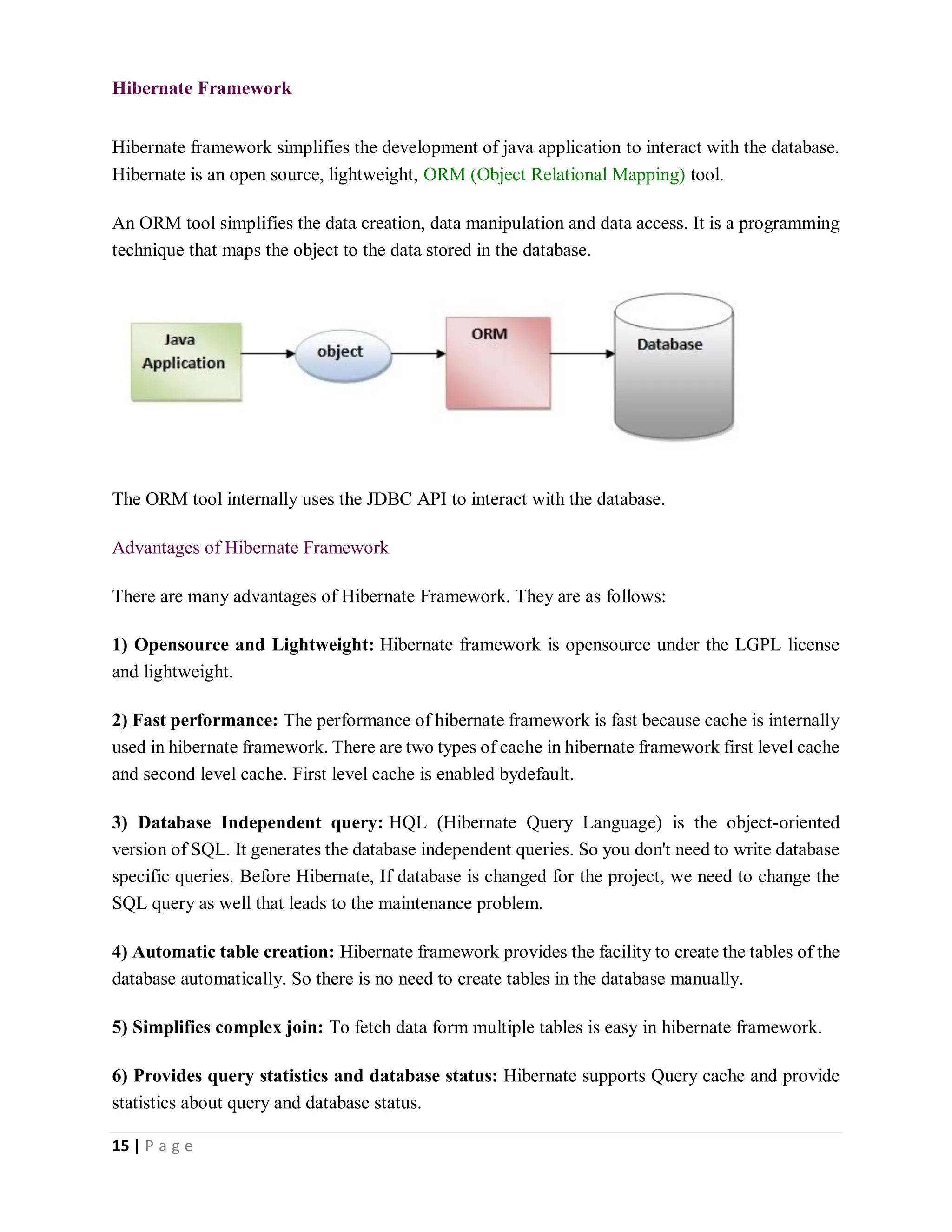 15 | P a g e
Hibernate Framework
Hibernate framework simplifies the development of java application to interact with the database.
Hibernate is an open source, lightweight, ORM (Object Relational Mapping) tool.
An ORM tool simplifies the data creation, data manipulation and data access. It is a programming
technique that maps the object to the data stored in the database.
The ORM tool internally uses the JDBC API to interact with the database.
Advantages of Hibernate Framework
There are many advantages of Hibernate Framework. They are as follows:
1) Opensource and Lightweight: Hibernate framework is opensource under the LGPL license
and lightweight.
2) Fast performance: The performance of hibernate framework is fast because cache is internally
used in hibernate framework. There are two types of cache in hibernate framework first level cache
and second level cache. First level cache is enabled bydefault.
3) Database Independent query: HQL (Hibernate Query Language) is the object-oriented
version of SQL. It generates the database independent queries. So you don't need to write database
specific queries. Before Hibernate, If database is changed for the project, we need to change the
SQL query as well that leads to the maintenance problem.
4) Automatic table creation: Hibernate framework provides the facility to create the tables of the
database automatically. So there is no need to create tables in the database manually.
5) Simplifies complex join: To fetch data form multiple tables is easy in hibernate framework.
6) Provides query statistics and database status: Hibernate supports Query cache and provide
statistics about query and database status.
 