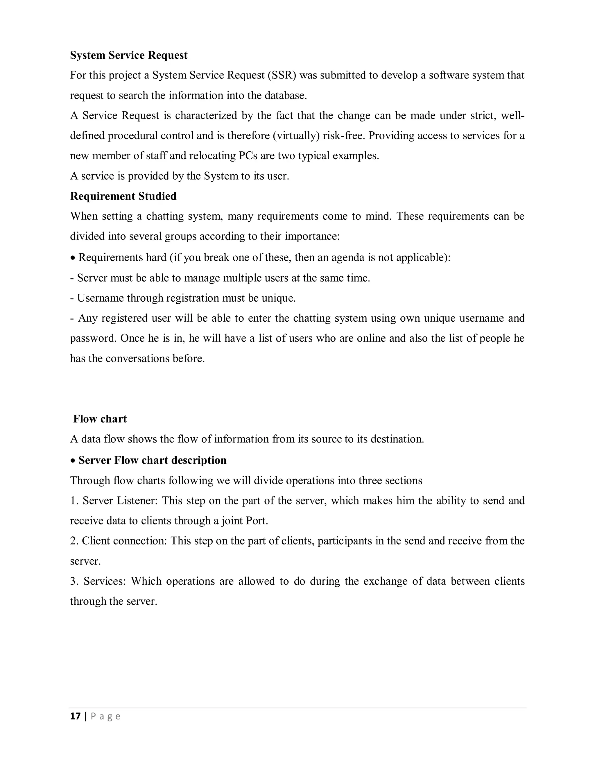 17 | P a g e
System Service Request
For this project a System Service Request (SSR) was submitted to develop a software system that
request to search the information into the database.
A Service Request is characterized by the fact that the change can be made under strict, well-
defined procedural control and is therefore (virtually) risk-free. Providing access to services for a
new member of staff and relocating PCs are two typical examples.
A service is provided by the System to its user.
Requirement Studied
When setting a chatting system, many requirements come to mind. These requirements can be
divided into several groups according to their importance:
Requirements hard (if you break one of these, then an agenda is not applicable):
- Server must be able to manage multiple users at the same time.
- Username through registration must be unique.
- Any registered user will be able to enter the chatting system using own unique username and
password. Once he is in, he will have a list of users who are online and also the list of people he
has the conversations before.
Flow chart
A data flow shows the flow of information from its source to its destination.
Server Flow chart description
Through flow charts following we will divide operations into three sections
1. Server Listener: This step on the part of the server, which makes him the ability to send and
receive data to clients through a joint Port.
2. Client connection: This step on the part of clients, participants in the send and receive from the
server.
3. Services: Which operations are allowed to do during the exchange of data between clients
through the server.
 