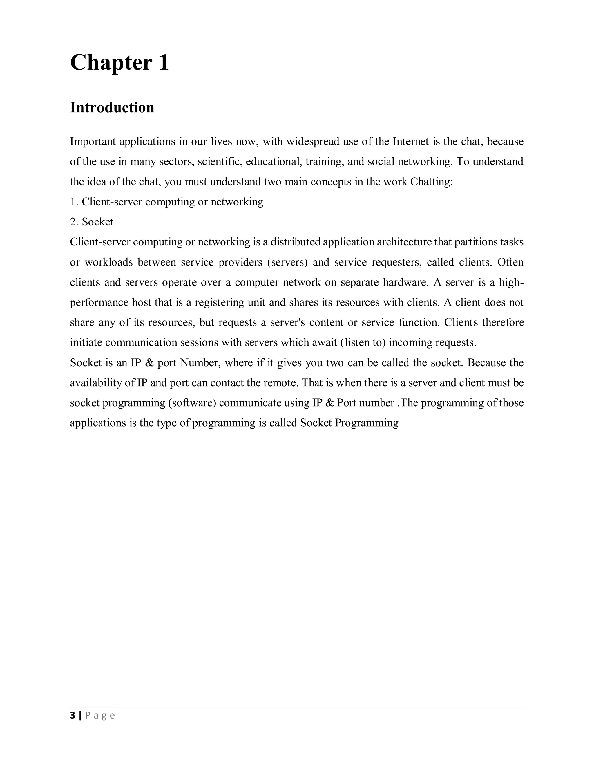 3 | P a g e
Chapter 1
Introduction
Important applications in our lives now, with widespread use of the Internet is the chat, because
of the use in many sectors, scientific, educational, training, and social networking. To understand
the idea of the chat, you must understand two main concepts in the work Chatting:
1. Client-server computing or networking
2. Socket
Client-server computing or networking is a distributed application architecture that partitions tasks
or workloads between service providers (servers) and service requesters, called clients. Often
clients and servers operate over a computer network on separate hardware. A server is a high-
performance host that is a registering unit and shares its resources with clients. A client does not
share any of its resources, but requests a server's content or service function. Clients therefore
initiate communication sessions with servers which await (listen to) incoming requests.
Socket is an IP & port Number, where if it gives you two can be called the socket. Because the
availability of IP and port can contact the remote. That is when there is a server and client must be
socket programming (software) communicate using IP & Port number .The programming of those
applications is the type of programming is called Socket Programming
 