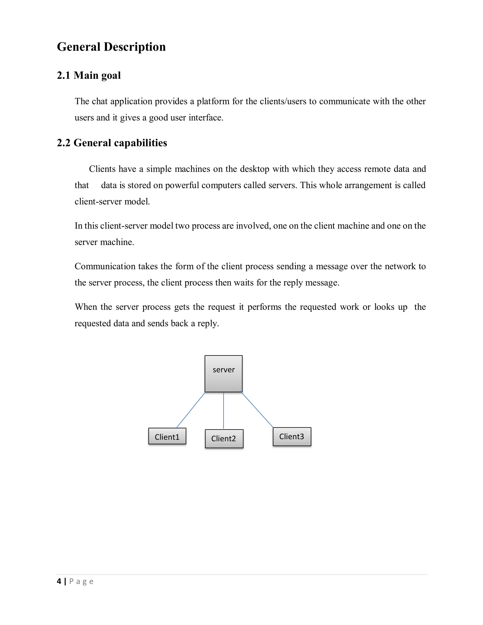 4 | P a g e
General Description
2.1 Main goal
The chat application provides a platform for the clients/users to communicate with the other
users and it gives a good user interface.
2.2 General capabilities
Clients have a simple machines on the desktop with which they access remote data and
that data is stored on powerful computers called servers. This whole arrangement is called
client-server model.
In this client-server model two process are involved, one on the client machine and one on the
server machine.
Communication takes the form of the client process sending a message over the network to
the server process, the client process then waits for the reply message.
When the server process gets the request it performs the requested work or looks up the
requested data and sends back a reply.
server
Client1 Client2 Client3
 