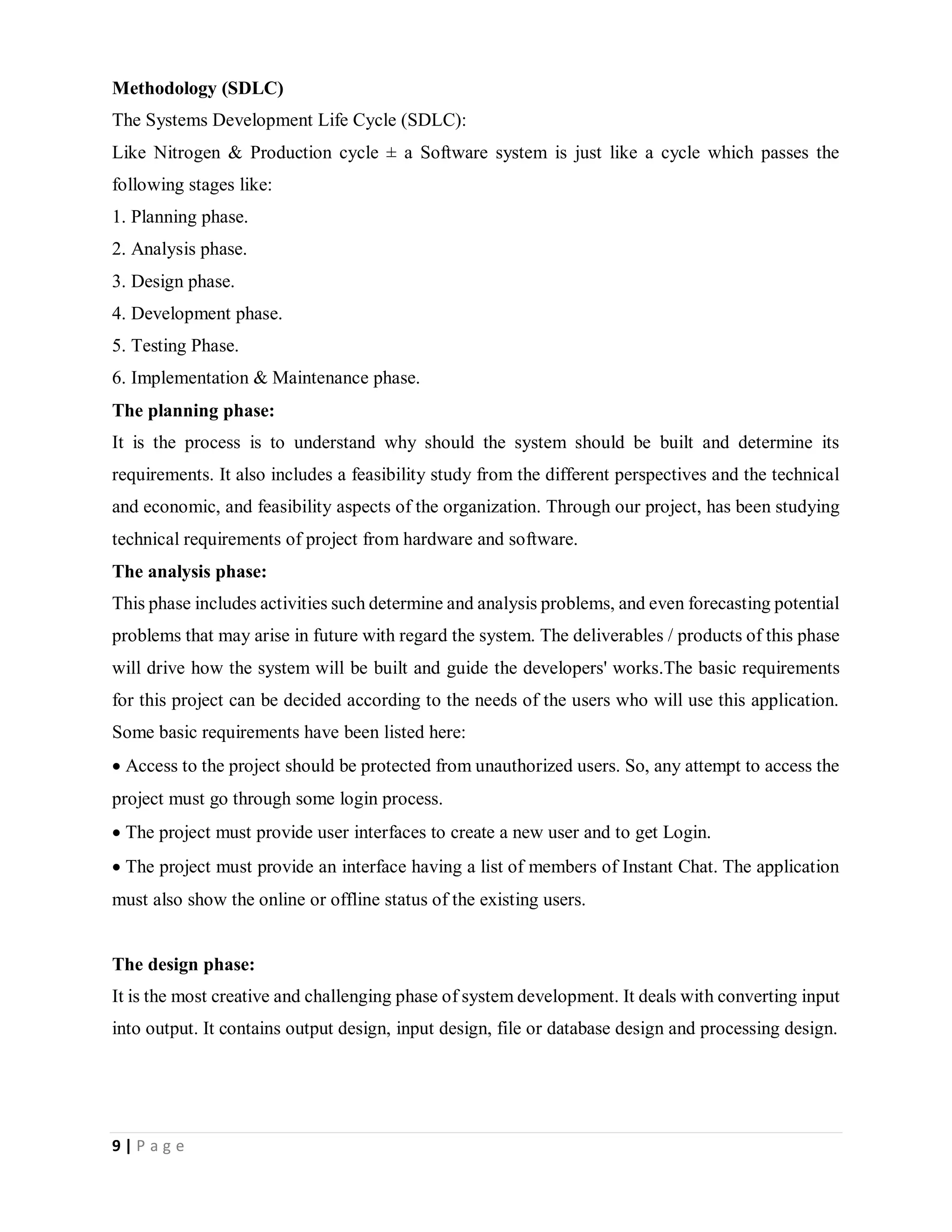 9 | P a g e
Methodology (SDLC)
The Systems Development Life Cycle (SDLC):
Like Nitrogen & Production cycle ± a Software system is just like a cycle which passes the
following stages like:
1. Planning phase.
2. Analysis phase.
3. Design phase.
4. Development phase.
5. Testing Phase.
6. Implementation & Maintenance phase.
The planning phase:
It is the process is to understand why should the system should be built and determine its
requirements. It also includes a feasibility study from the different perspectives and the technical
and economic, and feasibility aspects of the organization. Through our project, has been studying
technical requirements of project from hardware and software.
The analysis phase:
This phase includes activities such determine and analysis problems, and even forecasting potential
problems that may arise in future with regard the system. The deliverables / products of this phase
will drive how the system will be built and guide the developers' works.The basic requirements
for this project can be decided according to the needs of the users who will use this application.
Some basic requirements have been listed here:
Access to the project should be protected from unauthorized users. So, any attempt to access the
project must go through some login process.
The project must provide user interfaces to create a new user and to get Login.
The project must provide an interface having a list of members of Instant Chat. The application
must also show the online or offline status of the existing users.
The design phase:
It is the most creative and challenging phase of system development. It deals with converting input
into output. It contains output design, input design, file or database design and processing design.
 