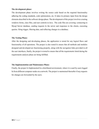 10 | P a g e
The development phase:
The development phase involves writing the source code based on the required functionality
adhering the coding standards, code optimization, etc. It takes its primary input from the design
elements described in the software design phase. The development of this project involves creating
windows forms, class files, and user controls in Java . The code files are covering: connecting to
Mysql Server database, sending requests lo the server and responses to the clients, executing
queries. firing trigger, filtering data, and reflecting changes in a database.
The Testing Phase:
After the designing and developing phases, the application is tested for any logical flaws and
functionality of all operations. The project is also tested lo ensure that all methods and modules
designed and developed are functioning properly, along with the navigation links provided in all
the user interfaces, finally, the project is tested to ensure that all the requirements listed during the
requirements analysis phase are being fulfilled.
The Implementation and Maintenance Phase:
Finally, the project Is Implemented In a distributed environment, where it is used by users logged
In from different computer nodes on a network. The project is maintained thereafter if any requests
for changes are forwarded by the users.
 
