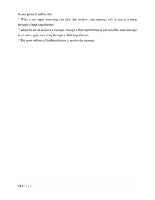 14 | P a g e
So our protocol will be this:
* When a user types something into their chat window, their message will be sent as a string
through a DataOutputStream.
* When the server receives a message, through a DataInputStream, it will send this same message
to all users, again as a string through a DataOutputStream.
* The users will use a DataInputStream to receive the message
 