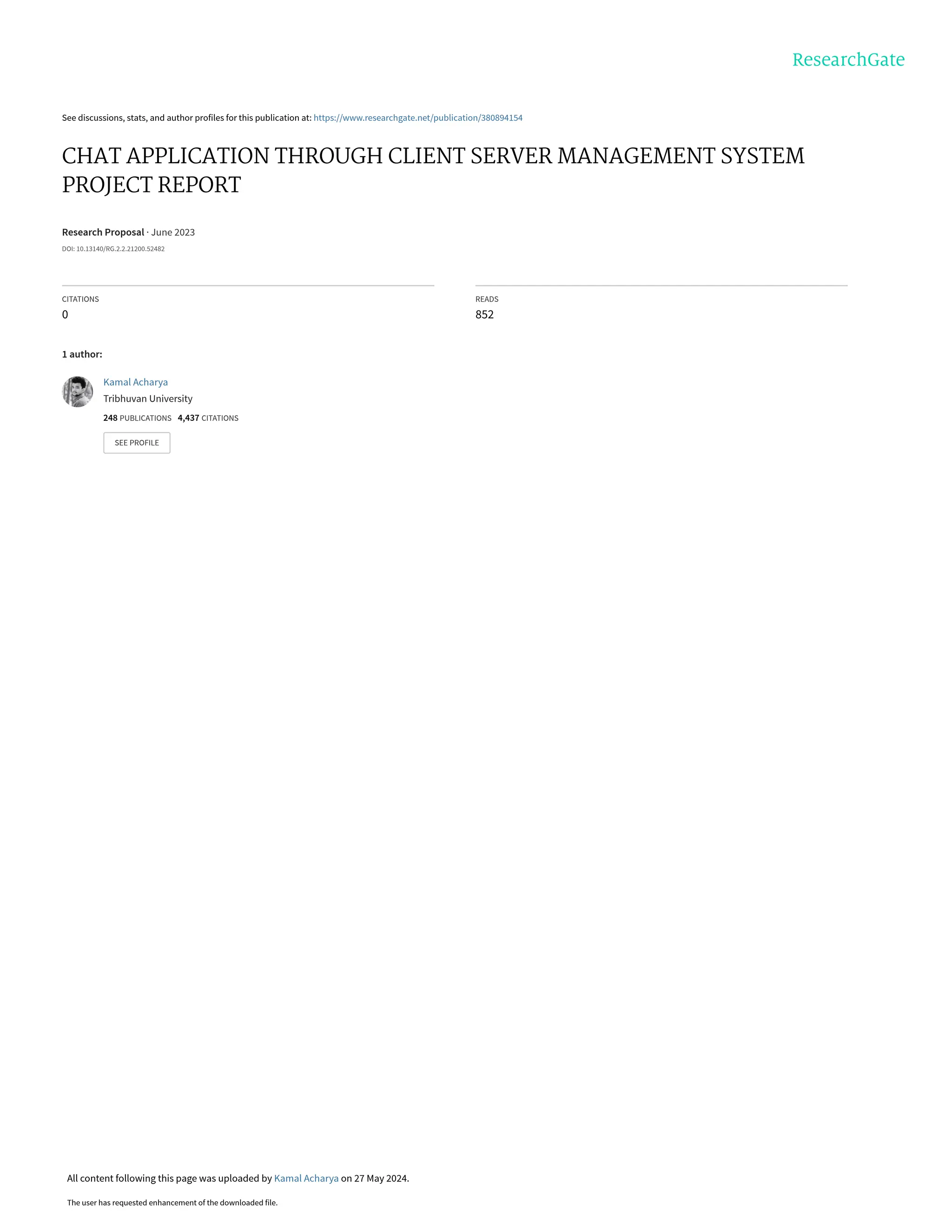See discussions, stats, and author profiles for this publication at: https://www.researchgate.net/publication/380894154
CHAT APPLICATION THROUGH CLIENT SERVER MANAGEMENT SYSTEM
PROJECT REPORT
Research Proposal · June 2023
DOI: 10.13140/RG.2.2.21200.52482
CITATIONS
0
READS
852
1 author:
Kamal Acharya
Tribhuvan University
248 PUBLICATIONS 4,437 CITATIONS
SEE PROFILE
All content following this page was uploaded by Kamal Acharya on 27 May 2024.
The user has requested enhancement of the downloaded file.
 