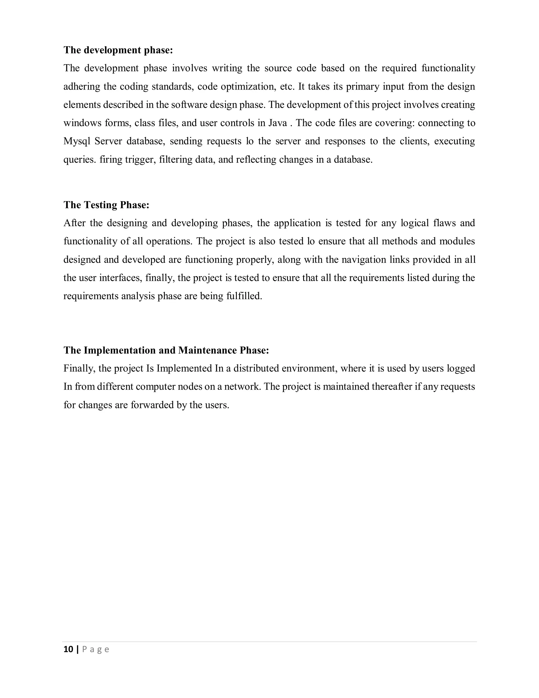10 | P a g e
The development phase:
The development phase involves writing the source code based on the required functionality
adhering the coding standards, code optimization, etc. It takes its primary input from the design
elements described in the software design phase. The development of this project involves creating
windows forms, class files, and user controls in Java . The code files are covering: connecting to
Mysql Server database, sending requests lo the server and responses to the clients, executing
queries. firing trigger, filtering data, and reflecting changes in a database.
The Testing Phase:
After the designing and developing phases, the application is tested for any logical flaws and
functionality of all operations. The project is also tested lo ensure that all methods and modules
designed and developed are functioning properly, along with the navigation links provided in all
the user interfaces, finally, the project is tested to ensure that all the requirements listed during the
requirements analysis phase are being fulfilled.
The Implementation and Maintenance Phase:
Finally, the project Is Implemented In a distributed environment, where it is used by users logged
In from different computer nodes on a network. The project is maintained thereafter if any requests
for changes are forwarded by the users.
 