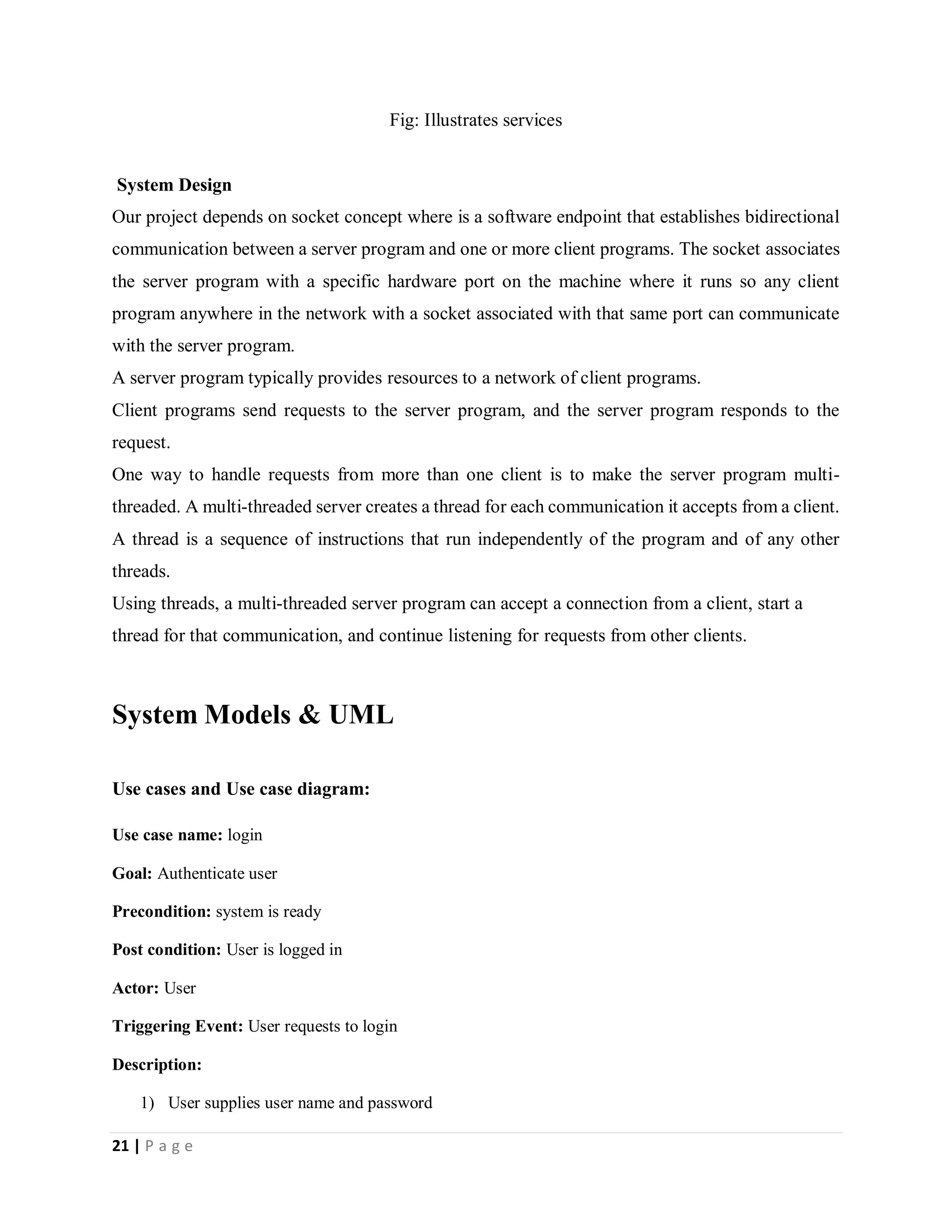 21 | P a g e
Fig: Illustrates services
System Design
Our project depends on socket concept where is a software endpoint that establishes bidirectional
communication between a server program and one or more client programs. The socket associates
the server program with a specific hardware port on the machine where it runs so any client
program anywhere in the network with a socket associated with that same port can communicate
with the server program.
A server program typically provides resources to a network of client programs.
Client programs send requests to the server program, and the server program responds to the
request.
One way to handle requests from more than one client is to make the server program multi-
threaded. A multi-threaded server creates a thread for each communication it accepts from a client.
A thread is a sequence of instructions that run independently of the program and of any other
threads.
Using threads, a multi-threaded server program can accept a connection from a client, start a
thread for that communication, and continue listening for requests from other clients.
System Models & UML
Use cases and Use case diagram:
Use case name: login
Goal: Authenticate user
Precondition: system is ready
Post condition: User is logged in
Actor: User
Triggering Event: User requests to login
Description:
1) User supplies user name and password
 