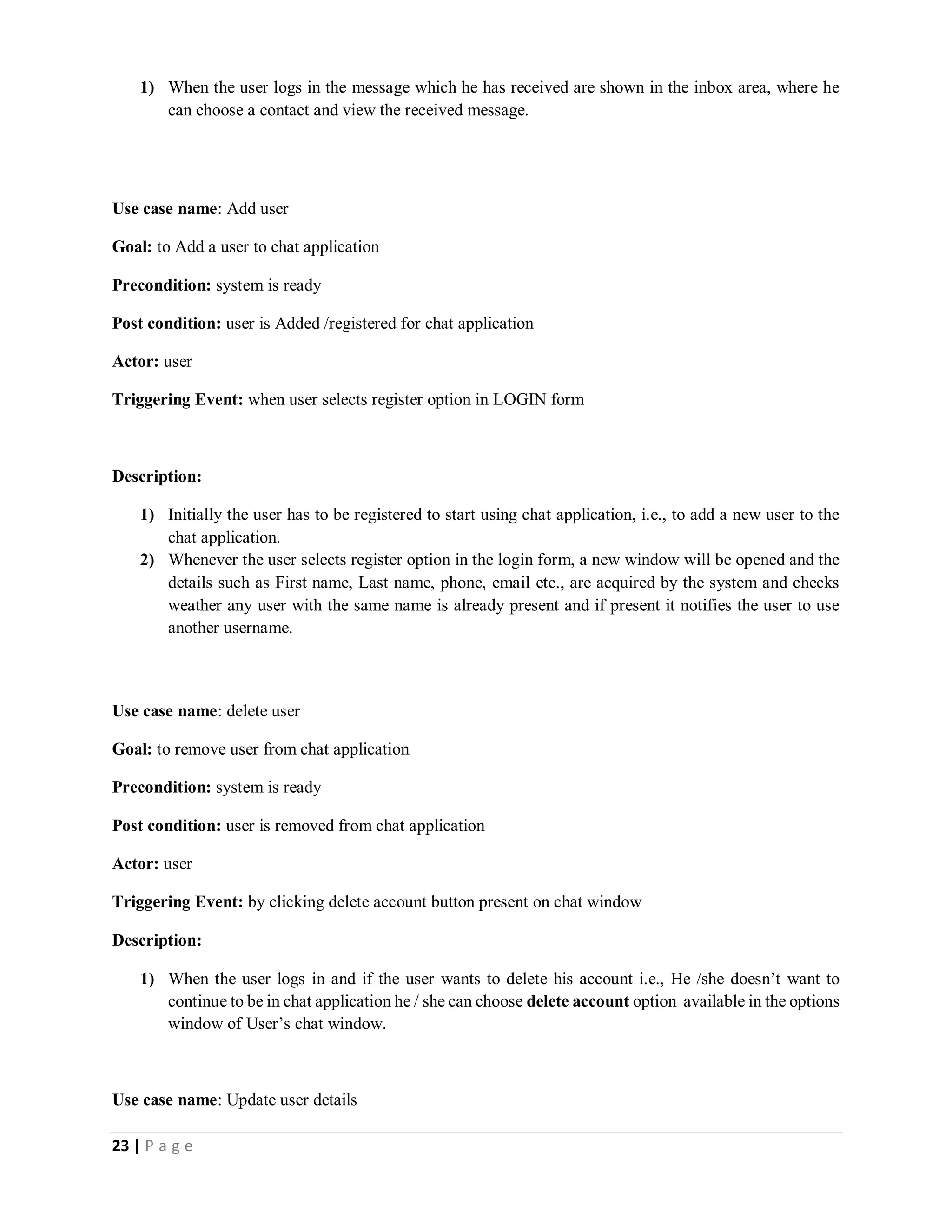 23 | P a g e
1) When the user logs in the message which he has received are shown in the inbox area, where he
can choose a contact and view the received message.
Use case name: Add user
Goal: to Add a user to chat application
Precondition: system is ready
Post condition: user is Added /registered for chat application
Actor: user
Triggering Event: when user selects register option in LOGIN form
Description:
1) Initially the user has to be registered to start using chat application, i.e., to add a new user to the
chat application.
2) Whenever the user selects register option in the login form, a new window will be opened and the
details such as First name, Last name, phone, email etc., are acquired by the system and checks
weather any user with the same name is already present and if present it notifies the user to use
another username.
Use case name: delete user
Goal: to remove user from chat application
Precondition: system is ready
Post condition: user is removed from chat application
Actor: user
Triggering Event: by clicking delete account button present on chat window
Description:
1) When the user logs in and if the user wants to delete his account i.e., He /she doesn’t want to
continue to be in chat application he / she can choose delete account option available in the options
window of User’s chat window.
Use case name: Update user details
 