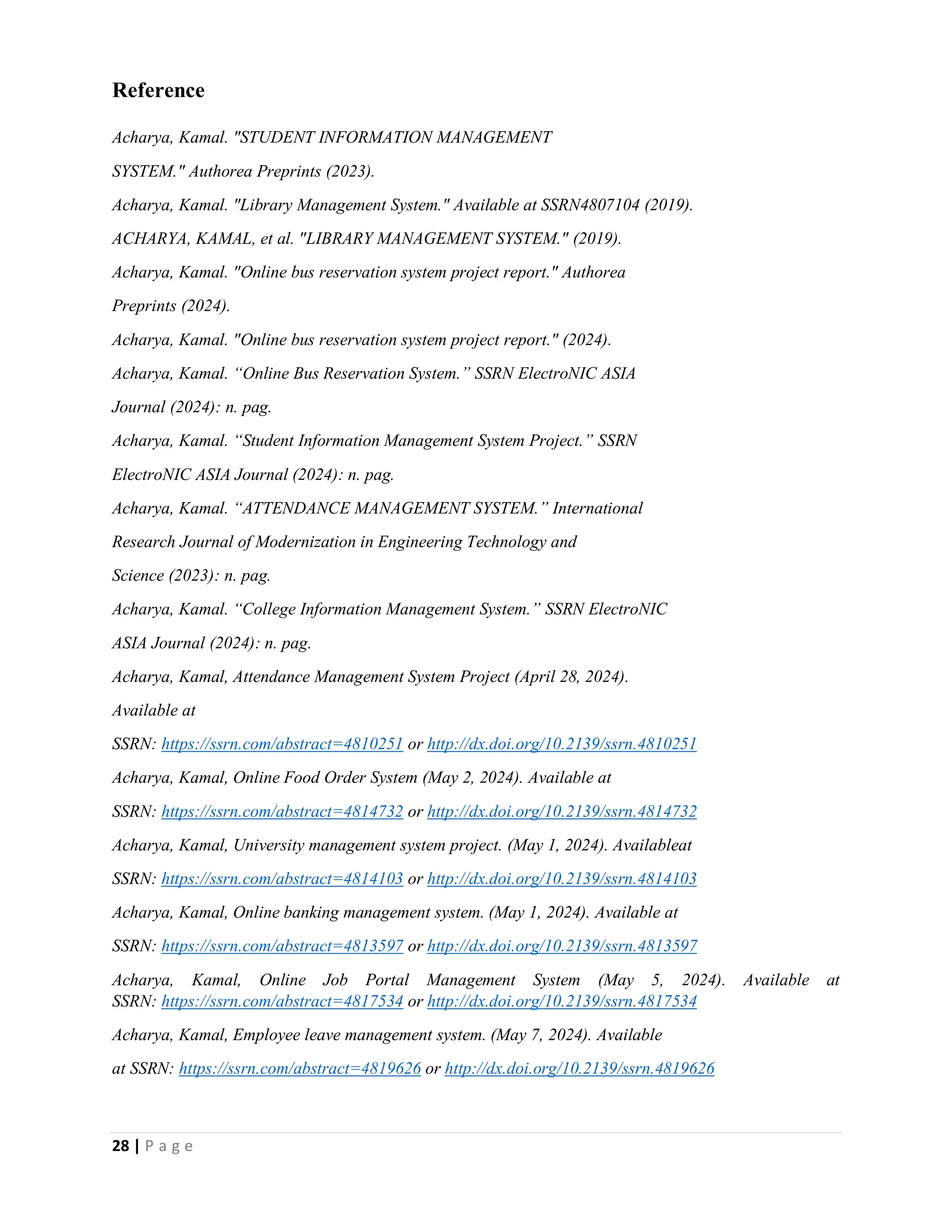 28 | P a g e
Reference
Acharya, Kamal. "STUDENT INFORMATION MANAGEMENT
SYSTEM." Authorea Preprints (2023).
Acharya, Kamal. "Library Management System." Available at SSRN4807104 (2019).
ACHARYA, KAMAL, et al. "LIBRARY MANAGEMENT SYSTEM." (2019).
Acharya, Kamal. "Online bus reservation system project report." Authorea
Preprints (2024).
Acharya, Kamal. "Online bus reservation system project report." (2024).
Acharya, Kamal. “Online Bus Reservation System.” SSRN ElectroNIC ASIA
Journal (2024): n. pag.
Acharya, Kamal. “Student Information Management System Project.” SSRN
ElectroNIC ASIA Journal (2024): n. pag.
Acharya, Kamal. “ATTENDANCE MANAGEMENT SYSTEM.” International
Research Journal of Modernization in Engineering Technology and
Science (2023): n. pag.
Acharya, Kamal. “College Information Management System.” SSRN ElectroNIC
ASIA Journal (2024): n. pag.
Acharya, Kamal, Attendance Management System Project (April 28, 2024).
Available at
SSRN: https://ssrn.com/abstract=4810251 or http://dx.doi.org/10.2139/ssrn.4810251
Acharya, Kamal, Online Food Order System (May 2, 2024). Available at
SSRN: https://ssrn.com/abstract=4814732 or http://dx.doi.org/10.2139/ssrn.4814732
Acharya, Kamal, University management system project. (May 1, 2024). Availableat
SSRN: https://ssrn.com/abstract=4814103 or http://dx.doi.org/10.2139/ssrn.4814103
Acharya, Kamal, Online banking management system. (May 1, 2024). Available at
SSRN: https://ssrn.com/abstract=4813597 or http://dx.doi.org/10.2139/ssrn.4813597
Acharya, Kamal, Online Job Portal Management System (May 5, 2024). Available at
SSRN: https://ssrn.com/abstract=4817534 or http://dx.doi.org/10.2139/ssrn.4817534
Acharya, Kamal, Employee leave management system. (May 7, 2024). Available
at SSRN: https://ssrn.com/abstract=4819626 or http://dx.doi.org/10.2139/ssrn.4819626
 