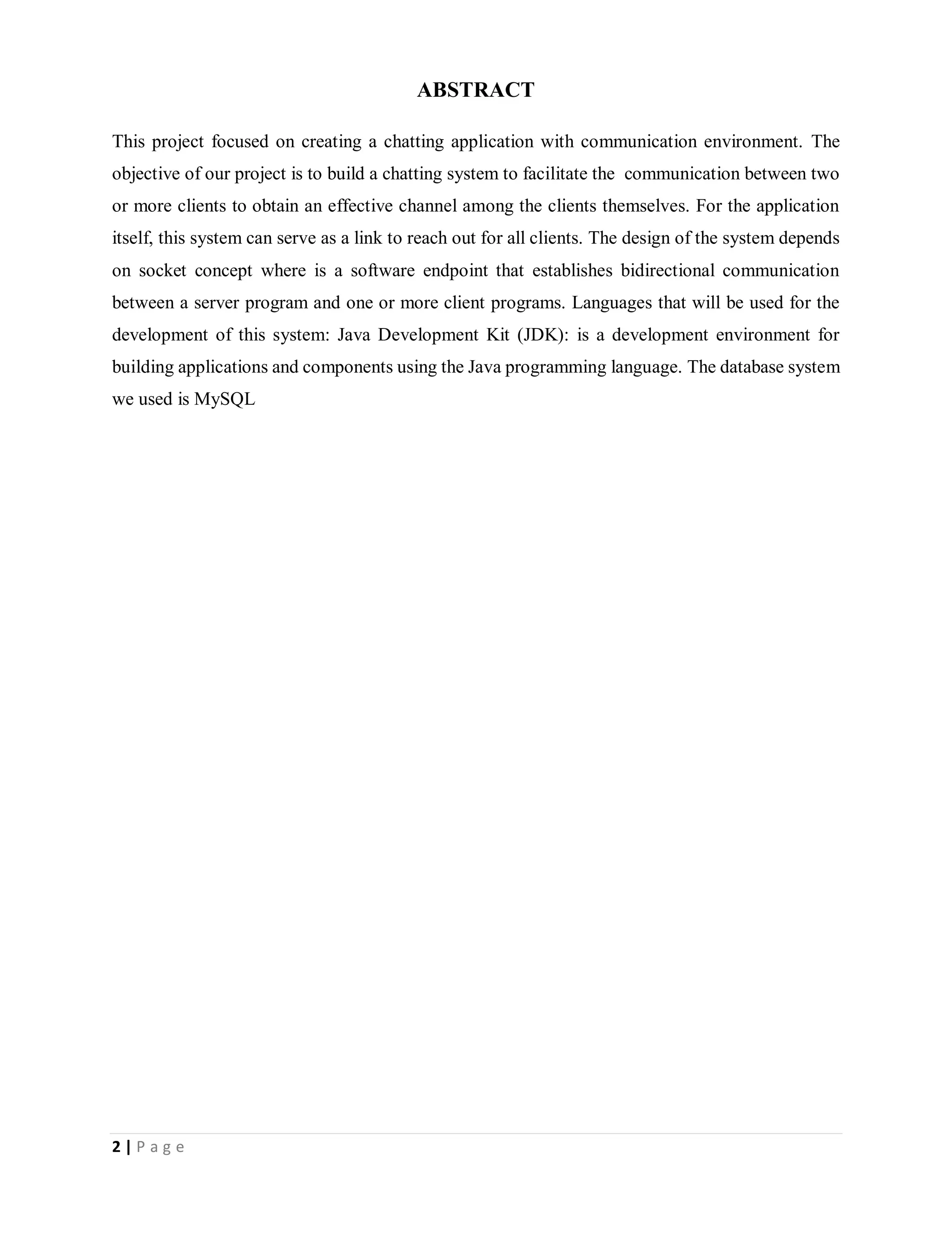 2 | P a g e
ABSTRACT
This project focused on creating a chatting application with communication environment. The
objective of our project is to build a chatting system to facilitate the communication between two
or more clients to obtain an effective channel among the clients themselves. For the application
itself, this system can serve as a link to reach out for all clients. The design of the system depends
on socket concept where is a software endpoint that establishes bidirectional communication
between a server program and one or more client programs. Languages that will be used for the
development of this system: Java Development Kit (JDK): is a development environment for
building applications and components using the Java programming language. The database system
we used is MySQL
 