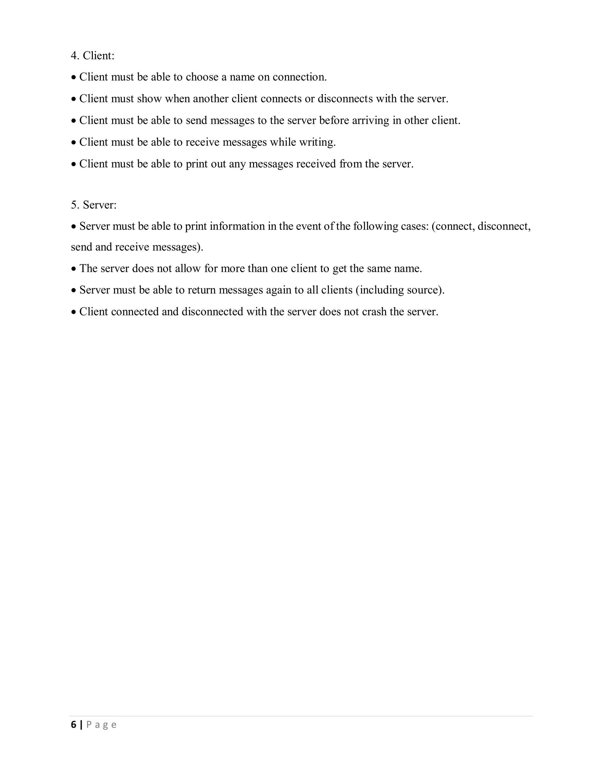 6 | P a g e
4. Client:
Client must be able to choose a name on connection.
Client must show when another client connects or disconnects with the server.
Client must be able to send messages to the server before arriving in other client.
Client must be able to receive messages while writing.
Client must be able to print out any messages received from the server.
5. Server:
Server must be able to print information in the event of the following cases: (connect, disconnect,
send and receive messages).
The server does not allow for more than one client to get the same name.
Server must be able to return messages again to all clients (including source).
Client connected and disconnected with the server does not crash the server.
 