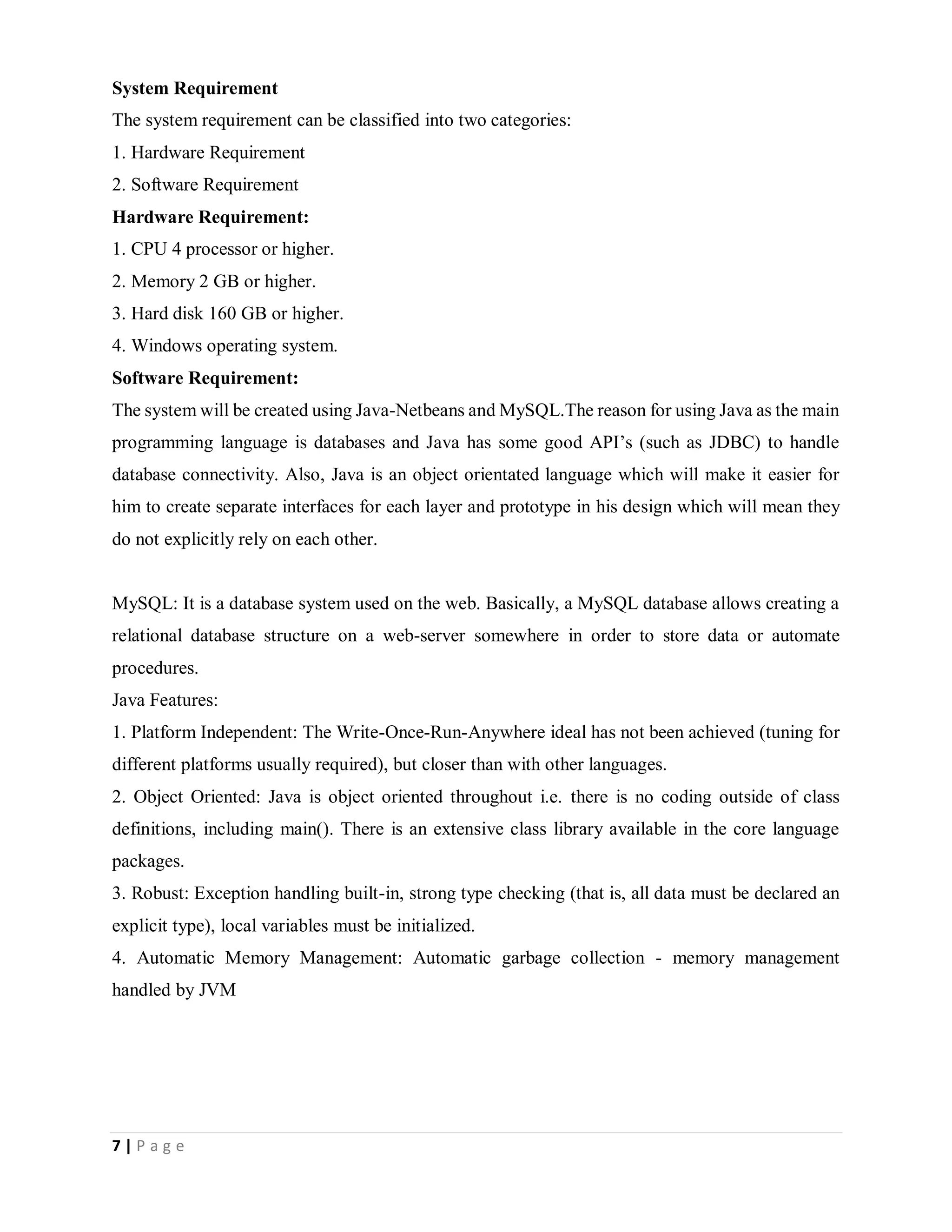 7 | P a g e
System Requirement
The system requirement can be classified into two categories:
1. Hardware Requirement
2. Software Requirement
Hardware Requirement:
1. CPU 4 processor or higher.
2. Memory 2 GB or higher.
3. Hard disk 160 GB or higher.
4. Windows operating system.
Software Requirement:
The system will be created using Java-Netbeans and MySQL.The reason for using Java as the main
programming language is databases and Java has some good API’s (such as JDBC) to handle
database connectivity. Also, Java is an object orientated language which will make it easier for
him to create separate interfaces for each layer and prototype in his design which will mean they
do not explicitly rely on each other.
MySQL: It is a database system used on the web. Basically, a MySQL database allows creating a
relational database structure on a web-server somewhere in order to store data or automate
procedures.
Java Features:
1. Platform Independent: The Write-Once-Run-Anywhere ideal has not been achieved (tuning for
different platforms usually required), but closer than with other languages.
2. Object Oriented: Java is object oriented throughout i.e. there is no coding outside of class
definitions, including main(). There is an extensive class library available in the core language
packages.
3. Robust: Exception handling built-in, strong type checking (that is, all data must be declared an
explicit type), local variables must be initialized.
4. Automatic Memory Management: Automatic garbage collection - memory management
handled by JVM
 