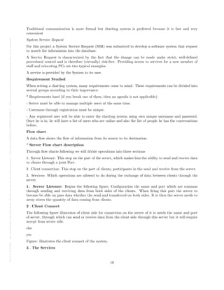 Posted
on
29
Jul
2024
—
The
copyright
holder
is
the
author/funder.
All
rights
reserved.
No
reuse
without
permission.
—
https://doi.org/10.22541/au.172228527.74316529/v1
—
This
is
a
preprint
and
has
not
been
peer-reviewed.
Data
may
be
preliminary.
Traditional communication is more formal but chatting system is preferred because it is fast and very
convenient
System Service Request
For this project a System Service Request (SSR) was submitted to develop a software system that request
to search the information into the database.
A Service Request is characterized by the fact that the change can be made under strict, well-defined
procedural control and is therefore (virtually) risk-free. Providing access to services for a new member of
staff and relocating PCs are two typical examples.
A service is provided by the System to its user.
Requirement Studied
When setting a chatting system, many requirements come to mind. These requirements can be divided into
several groups according to their importance:
* Requirements hard (if you break one of these, then an agenda is not applicable):
- Server must be able to manage multiple users at the same time.
- Username through registration must be unique.
- Any registered user will be able to enter the chatting system using own unique username and password.
Once he is in, he will have a list of users who are online and also the list of people he has the conversations
before.
Flow chart
A data flow shows the flow of information from its source to its destination.
* Server Flow chart description
Through flow charts following we will divide operations into three sections
1. Server Listener: This step on the part of the server, which makes him the ability to send and receive data
to clients through a joint Port.
2. Client connection: This step on the part of clients, participants in the send and receive from the server.
3. Services: Which operations are allowed to do during the exchange of data between clients through the
server.
1. Server Listener: Begins the following figure, Configuration the name and port which are common
through sending and receiving data from both sides of the clients. When firing this port the server to
become be able on pass data whether the send and transferred on both sides. It is then the server needs to
array stores the quantity of data coming from clients.
2 . Client Connect
The following figure illustrates of client side for connection on the server of it is needs the name and port
of server, through which can send or receive data from the client side through this server but it will require
accept from server side.
else
yes
Figure: illustrates the client connect of the system.
3 . The Services
10
 