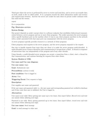 Posted
on
29
Jul
2024
—
The
copyright
holder
is
the
author/funder.
All
rights
reserved.
No
reuse
without
permission.
—
https://doi.org/10.22541/au.172228527.74316529/v1
—
This
is
a
preprint
and
has
not
been
peer-reviewed.
Data
may
be
preliminary.
Third part where the service is performed by server to receive and send data, and so server can transfer data
on both, needs to fire so called socket. It is a program records the client information sender and receiver
and required data between. And fire the server new socket for each client its private socket continues with
him until end the session.
repeat
Go to preparation
Fig: Illustrates services
System Design
Our project depends on socket concept where is a software endpoint that establishes bidirectional communi-
cation between a server program and one or more client programs. The socket associates the server program
with a specific hardware port on the machine where it runs so any client program anywhere in the network
with a socket associated with that same port can communicate with the server program.
A server program typically provides resources to a network of client programs.
Client programs send requests to the server program, and the server program responds to the request.
One way to handle requests from more than one client is to make the server program multi-threaded. A
multi-threaded server creates a thread for each communication it accepts from a client. A thread is a sequence
of instructions that run independently of the program and of any other threads.
Using threads, a multi-threaded server program can accept a connection from a client, start a thread for
that communication, and continue listening for requests from other clients.
System Models & UML
Use cases and Use case diagram:
Use case name: login
Goal: Authenticate user
Precondition: system is ready
Post condition: User is logged in
Actor: User
Triggering Event: User requests to login
Description:
User supplies user name and password
If the user name and password valid, i.e., the user name and corresponding password are verified in database
and if they exist then user is validated, the User is logged in.
Alternatives
User name is not valid: Retry getting user name up to two times, then report failure ,Record error and wait
one minute before allowing next login
Password is not valid: Retry getting password up to two times, then report failure, record error and wait
one minute before allowing next login
Use case name: Send message
Goal: to send message to other user
11
 