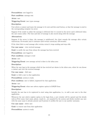 Posted
on
29
Jul
2024
—
The
copyright
holder
is
the
author/funder.
All
rights
reserved.
No
reuse
without
permission.
—
https://doi.org/10.22541/au.172228527.74316529/v1
—
This
is
a
preprint
and
has
not
been
peer-reviewed.
Data
may
be
preliminary.
Precondition: user logged in
Post condition: message sent
Actor: user
Triggering Event: user types message
Description:
User selects a contact and types the message to be sent and hits send button, so that the message is send to
the corresponding recipient via server
Suppose if the sender is online the message is delivered else it is stored in the server and is delivered when
the user comes online .The time and date of message is also stored along with the message
Alternatives:
Suppose if the server is down ,the message is undelivered, the client resends the message after certain
timeout(say 10 seconds) and it continues until certain cutout(say 120 seconds)
If the client fails to send message after certain cutout it stops sending and stays idle.
Use case name : view received message
Goal: to notify the user from whom the message has been received
Precondition: user logged in
Post condition: message is read
Actor: user
Triggering Event: new message arrival is show in the inbox area
Description:
When the user logs in the message which he has received are shown in the inbox area, where he can choose
a contact and view the received message.
Use case name : Add user
Goal: to Add a user to chat application
Precondition: system is ready
Post condition: user is Added /registered for chat application
Actor: user
Triggering Event: when user selects register option in LOGIN form
Description:
Initially the user has to be registered to start using chat application, i.e., to add a new user to the chat
application.
Whenever the user selects register option in the login form, a new window will be opened and the details
such as First name, Last name, phone, email etc., are acquired by the system and checks weather any user
with the same name is already present and if present it notifies the user to use another username.
Use case name : delete user
Goal: to remove user from chat application
Precondition: system is ready
12
 