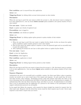 Posted
on
29
Jul
2024
—
The
copyright
holder
is
the
author/funder.
All
rights
reserved.
No
reuse
without
permission.
—
https://doi.org/10.22541/au.172228527.74316529/v1
—
This
is
a
preprint
and
has
not
been
peer-reviewed.
Data
may
be
preliminary.
Post condition: user is removed from chat application
Actor: user
Triggering Event: by clicking delete account button present on chat window
Description:
When the user logs in and if the user wants to delete his account i.e., He /she doesn’t want to continue to
be in chat application he / she can choose delete account option available in the options window of User’s
chat window.
Use case name : Update user details
Goal: to update user details of registered user
Precondition: user is logged in
Post condition: user details are updated
Actor: user
Triggering Event: by clicking update option present in option window of chat window
Description:
1. When the user logs in and if the user wants to update his/her details, he/she can choose the update
option available in option window present in user’s chat window.
2. Once he/she selects the update option it requests to enter the password again and on successful entry
it opens the update form.
3. After updating the details the user has to click update button to update his/her details.
Use case name : Logout
Goal: to close the Application
Precondition: client logged in
Post condition: application is closed
Actor: user
Triggering Event: by clicking logout button present on chat window
Description:
When the user logs in and if the user wants to logout from his account i.e., He /she doesn’t want to continue
to be in chat application he / she can choose logout option available in the options window of User’s chat
window.
Sequence Diagrams:
Authenticate the user to be successful and to establish a session, the client must follow a plan to negotiate
security can involve one or more round trips of the request and response. In each round trip, the server
and client security codes exchange. Exchanging security codes will continue until either the client or the
server determines that the authentication has failed or both sides decide that authentication is complete. If
authentication fails, then the client connection drops, and refers to an error. If authentication is successful,
then it can be ascertained from the application of a protocol to the identity of the participants as much
support authentication protocol can accomplish.
In the graph that follows the sequence, with requests for shares straight line stands for requests that the
client must send. Requests with the dotted line arrows stand for client requests may be sent. Server must
respond to each client’s request that you receive.
13
 