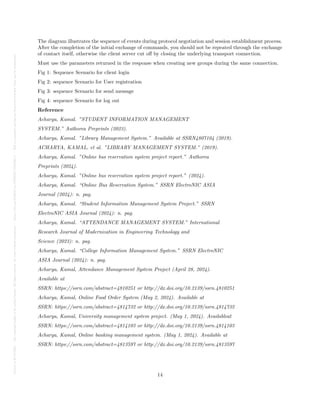 Posted
on
29
Jul
2024
—
The
copyright
holder
is
the
author/funder.
All
rights
reserved.
No
reuse
without
permission.
—
https://doi.org/10.22541/au.172228527.74316529/v1
—
This
is
a
preprint
and
has
not
been
peer-reviewed.
Data
may
be
preliminary.
The diagram illustrates the sequence of events during protocol negotiation and session establishment process.
After the completion of the initial exchange of commands, you should not be repeated through the exchange
of contact itself, otherwise the client server cut off by closing the underlying transport connection.
Must use the parameters returned in the response when creating new groups during the same connection.
Fig 1: Sequence Scenario for client login
Fig 2: sequence Scenario for User registration
Fig 3: sequence Scenario for send message
Fig 4: sequence Scenario for log out
Reference
Acharya, Kamal. ”STUDENT INFORMATION MANAGEMENT
SYSTEM.” Authorea Preprints (2023).
Acharya, Kamal. ”Library Management System.” Available at SSRN4807104 (2019).
ACHARYA, KAMAL, et al. ”LIBRARY MANAGEMENT SYSTEM.” (2019).
Acharya, Kamal. ”Online bus reservation system project report.” Authorea
Preprints (2024).
Acharya, Kamal. ”Online bus reservation system project report.” (2024).
Acharya, Kamal. “Online Bus Reservation System.” SSRN ElectroNIC ASIA
Journal (2024): n. pag.
Acharya, Kamal. “Student Information Management System Project.” SSRN
ElectroNIC ASIA Journal (2024): n. pag.
Acharya, Kamal. “ATTENDANCE MANAGEMENT SYSTEM.” International
Research Journal of Modernization in Engineering Technology and
Science (2023): n. pag.
Acharya, Kamal. “College Information Management System.” SSRN ElectroNIC
ASIA Journal (2024): n. pag.
Acharya, Kamal, Attendance Management System Project (April 28, 2024).
Available at
SSRN: https://ssrn.com/abstract=4810251 or http://dx.doi.org/10.2139/ssrn.4810251
Acharya, Kamal, Online Food Order System (May 2, 2024). Available at
SSRN: https://ssrn.com/abstract=4814732 or http://dx.doi.org/10.2139/ssrn.4814732
Acharya, Kamal, University management system project. (May 1, 2024). Availableat
SSRN: https://ssrn.com/abstract=4814103 or http://dx.doi.org/10.2139/ssrn.4814103
Acharya, Kamal, Online banking management system. (May 1, 2024). Available at
SSRN: https://ssrn.com/abstract=4813597 or http://dx.doi.org/10.2139/ssrn.4813597
14
 