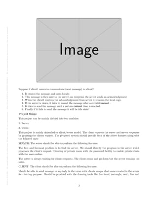Posted
on
29
Jul
2024
—
The
copyright
holder
is
the
author/funder.
All
rights
reserved.
No
reuse
without
permission.
—
https://doi.org/10.22541/au.172228527.74316529/v1
—
This
is
a
preprint
and
has
not
been
peer-reviewed.
Data
may
be
preliminary.
Suppose if client1 wants to communicate (send message) to client2,
1. It creates the message and saves locally.
2. This message is then sent to the server, on reception the server sends an acknowledgement
3. When the client1 receives the acknowledgement from server it removes the local copy.
4. If the server is down, it tries to resend the message after a certaintimeout .
5. It tries to send the message until a certain cutout time is reached.
6. Finally if it fails to send the message it will be idle state’
Project Scope
This project can be mainly divided into two modules:
1. Server
2. Client
This project is mainly depended on client/server model. The client requests the server and server responses
by granting the clients request. The proposed system should provide both of the above features along with
the followed ones:
SERVER: The server should be able to perform the following features:
The first and foremost problem is to find the server. We should identify the program in the server which
processes the client’s request. Creating of private room with the password facility to enable private chats
with the users online.
The server is always waiting for clients requests .The clients come and go down but the server remains the
same.
CLIENT: The client should be able to perform the following features:
Should be able to send message to anybody in the room with clients unique chat name created in the server
for chatting purpose. Should be provided with the drawing tools like free hand, rectangle, oval , line and
3
 