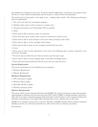 Posted
on
29
Jul
2024
—
The
copyright
holder
is
the
author/funder.
All
rights
reserved.
No
reuse
without
permission.
—
https://doi.org/10.22541/au.172228527.74316529/v1
—
This
is
a
preprint
and
has
not
been
peer-reviewed.
Data
may
be
preliminary.
also sending text message over the room. In all the network applications, we find two sort program where
the first i.e., server sends the information and the second i.e., client receives the information.
The model used for this project is the single server – multiple client models. The following specifications
must be implemented:
1. The server and client are two separate programs.
2. Multiple clients must be able to connect to a single server.
3. All input and output is via I/O Interface (GUI is required)
4. Client:
* Client must be able to choose a name on connection.
* Client must show when another client connects or disconnects with the server.
* Client must be able to send messages to the server before arriving in other client.
* Client must be able to receive messages while writing.
* Client must be able to print out any messages received from the server.
5. Server:
* Server must be able to print information in the event of the following cases: (connect, disconnect, send
and receive messages).
* The server does not allow for more than one client to get the same name.
* Server must be able to return messages again to all clients (including source).
* Client connected and disconnected with the server does not crash the server.
System Requirement
The system requirement can be classified into two categories:
1. Hardware Requirement
2. Software Requirement
Hardware Requirement:
1. CPU 4 processor or higher.
2. Memory 2 GB or higher.
3. Hard disk 160 GB or higher.
4. Windows operating system.
Software Requirement:
The system will be created using Java-Netbeans and MySQL.The reason for using Java as the main program-
ming language is databases and Java has some good API’s (such as JDBC) to handle database connectivity.
Also, Java is an object orientated language which will make it easier for him to create separate interfaces for
each layer and prototype in his design which will mean they do not explicitly rely on each other.
MySQL: It is a database system used on the web. Basically, a MySQL database allows creating a relational
database structure on a web-server somewhere in order to store data or automate procedures.
Java Features:
4
 