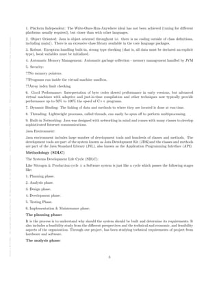 Posted
on
29
Jul
2024
—
The
copyright
holder
is
the
author/funder.
All
rights
reserved.
No
reuse
without
permission.
—
https://doi.org/10.22541/au.172228527.74316529/v1
—
This
is
a
preprint
and
has
not
been
peer-reviewed.
Data
may
be
preliminary.
1. Platform Independent: The Write-Once-Run-Anywhere ideal has not been achieved (tuning for different
platforms usually required), but closer than with other languages.
2. Object Oriented: Java is object oriented throughout i.e. there is no coding outside of class definitions,
including main(). There is an extensive class library available in the core language packages.
3. Robust: Exception handling built-in, strong type checking (that is, all data must be declared an explicit
type), local variables must be initialized.
4. Automatic Memory Management: Automatic garbage collection - memory management handled by JVM
5. Security:
??No memory pointers.
??Programs run inside the virtual machine sandbox.
??Array index limit checking
6. Good Performance: Interpretation of byte codes slowed performance in early versions, but advanced
virtual machines with adaptive and just-in-time compilation and other techniques now typically provide
performance up to 50% to 100% the speed of C++ programs.
7. Dynamic Binding: The linking of data and methods to where they are located is done at run-time.
8. Threading: Lightweight processes, called threads, can easily be spun off to perform multiprocessing.
9. Built-in Networking: Java was designed with networking in mind and comes with many classes to develop
sophisticated Internet communications.
Java Environment:
Java environment includes large number of development tools and hundreds of classes and methods. The
development tools are part of the system known as Java Development Kit (JDK)and the classes and methods
are part of the Java Standard Library (JSL), also known as the Application Programming Interface (API)
Methodology (SDLC)
The Systems Development Life Cycle (SDLC):
Like Nitrogen & Production cycle ± a Software system is just like a cycle which passes the following stages
like:
1. Planning phase.
2. Analysis phase.
3. Design phase.
4. Development phase.
5. Testing Phase.
6. Implementation & Maintenance phase.
The planning phase:
It is the process is to understand why should the system should be built and determine its requirements. It
also includes a feasibility study from the different perspectives and the technical and economic, and feasibility
aspects of the organization. Through our project, has been studying technical requirements of project from
hardware and software.
The analysis phase:
5
 