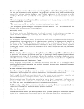 Posted
on
29
Jul
2024
—
The
copyright
holder
is
the
author/funder.
All
rights
reserved.
No
reuse
without
permission.
—
https://doi.org/10.22541/au.172228527.74316529/v1
—
This
is
a
preprint
and
has
not
been
peer-reviewed.
Data
may
be
preliminary.
This phase includes activities such determine and analysis problems, and even forecasting potential problems
that may arise in future with regard the system. The deliverables / products of this phase will drive how the
system will be built and guide the developers’ works.The basic requirements for this project can be decided
according to the needs of the users who will use this application. Some basic requirements have been listed
here:
* Access to the project should be protected from unauthorized users. So, any attempt to access the project
must go through some login process.
* The project must provide user interfaces to create a new user and to get Login.
* The project must provide an interface having a list of members of Instant Chat. The application must also
show the online or offline status of the existing users.
The design phase:
It is the most creative and challenging phase of system development. It deals with converting input into
output. It contains output design, input design, file or database design and processing design.
The development phase:
The development phase involves writing the source code based on the required functionality adhering the
coding standards, code optimization, etc. It takes its primary input from the design elements described in
the software design phase. The development of this project involves creating windows forms, class files, and
user controls in Java . The code files are covering: connecting to Mysql Server database, sending requests lo
the server and responses to the clients, executing queries. firing trigger, filtering data, and reflecting changes
in a database.
The Testing Phase:
After the designing and developing phases, the application is tested for any logical flaws and functionality of
all operations. The project is also tested lo ensure that all methods and modules designed and developed are
functioning properly, along with the navigation links provided in all the user interfaces, finally, the project
is tested to ensure that all the requirements listed during the requirements analysis phase are being fulfilled.
The Implementation and Maintenance Phase:
Finally, the project Is Implemented In a distributed environment, where it is used by users logged In from
different computer nodes on a network. The project is maintained thereafter if any requests for changes are
forwarded by the users.
What is a connection-oriented server?
Generally speaking, the job of any server is to provide a centralized service. However, there are many
different ways of providing services, and many different ways to structure the communications.
Chat is roughly described as a connection-oriented service, because a user establishes a connection and
maintains that connection, sending and receiving text for the duration of the session.
This is in contrast to the Web, where the protocol is (at least in theory) transactional – the browser asks
for a page, and the server sends it; the connection is then closed. (In practice, the connection is kept open
and reused, but this is more a speed-optimization than a structuring metaphor.)
We’ll be creating a stripped-down, connection-oriented server. Learning the basic framework will help you
a great deal in creating other connection-oriented servers in the future.
What does the server do?
Before we describe the Listener class, we’ll describe the server. Doing so has a certain chronological elegance,
because in our running system, the server will have to start before any of the clients can connect to it.
6
 