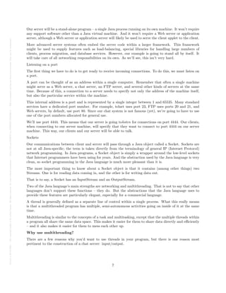Posted
on
29
Jul
2024
—
The
copyright
holder
is
the
author/funder.
All
rights
reserved.
No
reuse
without
permission.
—
https://doi.org/10.22541/au.172228527.74316529/v1
—
This
is
a
preprint
and
has
not
been
peer-reviewed.
Data
may
be
preliminary.
Our server will be a stand-alone program – a single Java process running on its own machine. It won’t require
any support software other than a Java virtual machine. And it won’t require a Web server or application
server, although a Web server or application server will likely be used to serve the client applet to the client.
More advanced server systems often embed the server code within a larger framework. This framework
might be used to supply features such as load-balancing, special libraries for handling large numbers of
clients, process migration, and database services. However, our example is going to stand all by itself. It
will take care of all networking responsibilities on its own. As we’ll see, this isn’t very hard.
Listening on a port
The first thing we have to do is to get ready to receive incoming connections. To do this, we must listen on
a port.
A port can be thought of as an address within a single computer. Remember that often a single machine
might serve as a Web server, a chat server, an FTP server, and several other kinds of servers at the same
time. Because of this, a connection to a server needs to specify not only the address of the machine itself,
but also the particular service within the machine.
This internal address is a port and is represented by a single integer between 1 and 65535. Many standard
services have a dedicated port number. For example, telnet uses port 23, FTP uses ports 20 and 21, and
Web servers, by default, use port 80. Since our chat system is not famous (yet), we’re going to have to use
one of the port numbers allocated for general use.
We’ll use port 4444. This means that our server is going tolisten for connections on port 4444. Our clients,
when connecting to our server machine, will specify that they want to connect to port 4444 on our server
machine. This way, our clients and our server will be able to talk.
Sockets
Our communications between client and server will pass through a Java object called a Socket. Sockets are
not at all Java-specific; the term is taken directly from the terminology of general IP (Internet Protocol)
network programming. In Java programs, a Socket object is simply a wrapper around the low-level sockets
that Internet programmers have been using for years. And the abstraction used by the Java language is very
clean, so socket programming in the Java language is much more pleasant than it is.
The most important thing to know about a Socket object is that it contains (among other things) two
Streams. One is for reading data coming in, and the other is for writing data out.
That is to say, a Socket has an InputStream and an OutputStream.
Two of the Java language’s main strengths are networking and multithreading. That is not to say that other
languages don’t support these functions – they do. But the abstractions that the Java language uses to
provide these features are particularly elegant, especially for a commercial language.
A thread is generally defined as a separate line of control within a single process. What this really means
is that a multithreaded program has multiple, semi-autonomous activities going on inside of it at the same
time.
Multithreading is similar to the concepts of a task and multitasking, except that the multiple threads within
a program all share the same data space. This makes it easier for them to share data directly and efficiently
– and it also makes it easier for them to mess each other up.
Why use multithreading?
There are a few reasons why you’d want to use threads in your program, but there is one reason most
pertinent to the construction of a chat server: input/output.
7
 
