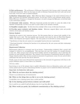 Posted
on
29
Jul
2024
—
The
copyright
holder
is
the
author/funder.
All
rights
reserved.
No
reuse
without
permission.
—
https://doi.org/10.22541/au.172228527.74316529/v1
—
This
is
a
preprint
and
has
not
been
peer-reviewed.
Data
may
be
preliminary.
2) Fast performance: The performance of hibernate framework is fast because cache is internally used
in hibernate framework. There are two types of cache in hibernate framework first level cache and second
level cache. First level cache is enabled bydefault.
3) Database Independent query: HQL (Hibernate Query Language) is the object-oriented version of
SQL. It generates the database independent queries. So you don’t need to write database specific queries.
Before Hibernate, If database is changed for the project, we need to change the SQL query as well that leads
to the maintenance problem.
4) Automatic table creation: Hibernate framework provides the facility to create the tables of the
database automatically. So there is no need to create tables in the database manually.
5) Simplifies complex join: To fetch data form multiple tables is easy in hibernate framework.
6) Provides query statistics and database status: Hibernate supports Query cache and provide
statistics about query and database status.
System Analysis
Analyzing the system is very important process. For this purpose there are various tools available in the
market that can be used. The most popular and commonly used tools for data are Data Flow Diagram
(DFD), class diagrams and sequence diagram. The main points to be discussed in system analysis are:
* Specification of what the new system is to accomplish based on the user requirements.
* Functional hierarchy is showing the functions to be performed by the new system and their relationship
with each other.
Requirement Collection
Requirements collection is a necessary part of our project. Understanding completely what a project will
transport is critical to its accomplishment. This may look very easy but common it is needed attention
to this area. Many projects start with the barest headline and list of requirements, only to find later the
problem not been properly understood. The contents of the statement of requirements should be stable or
change relatively slowly. Once we have created our statement of requirements, ensure the user and all others
understand that this and only this will be delivered.
Finally, ensure we have cross-referenced the requirements in the statement of requirements with those in the
project definition report to ensure there is no mismatch.
Interview outline
Interviewing is one of the primary ways to gather information about an information system and a good
system analyst must be good at interviewing therefore no project can be conducted without interviewing.
Some Q & A of interview with users
Q1. What do you know about the chatting system?
I know it is an informal way of communication
Q2. What are the things that you like to see on the chatting system?
I would like to see a chatting system that is stable and fast
Q3. Is the chatting system between students and staff useful?
Yes it could be very useful if staff will allocate time for it just like office hours
Q4. What would you prefer, the traditional communication or the chatting system?
9
 