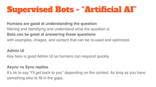 Humans are good at understanding the question 
filtering and identifying and understand what the question is
Bots can be great at answering those questions  
with examples, images, and content that can be re-used and optimized.
Admin UI
Key here is good Admin UI so humans can respond quickly.
Async vs Sync replies
It’s ok to say “I’ll get back to you” depending on the context. As long as you have
something else to fill in the gaps.
Supervised Bots - “Artificial AI”
 