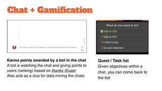 Chat + Gamification
Karma points awarded by a bot in the chat
A bot is watching the chat and giving points to
users (ranking) based on thanks @user
Also acts as a clue for data-mining the chats.
Quest / Task list
Given objectives within a
chat, you can come back to
the bot
 