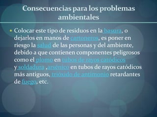 Consecuencias para los problemas
              ambientales
 Colocar este tipo de residuos en la basura, o
 dejarlos en manos de cartoneros, es poner en
 riesgo la salud de las personas y del ambiente,
 debido a que contienen componentes peligrosos
 como el plomo en tubos de rayos catódicos
 y soldadura ,arsénico en tubos de rayos catódicos
 más antiguos, trióxido de antimonio retardantes
 de fuego, etc.
 