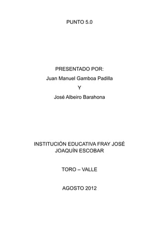 PUNTO 5.0




       PRESENTADO POR:
    Juan Manuel Gamboa Padilla
                Y
       José Albeiro Barahona




INSTITUCIÓN EDUCATIVA FRAY JOSÉ
       JOAQUÍN ESCOBAR


          TORO – VALLE


          AGOSTO 2012
 