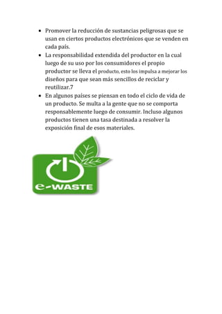 Promover la reducción de sustancias peligrosas que se
usan en ciertos productos electrónicos que se venden en
cada país.
La responsabilidad extendida del productor en la cual
luego de su uso por los consumidores el propio
productor se lleva el producto, esto los impulsa a mejorar los
diseños para que sean más sencillos de reciclar y
reutilizar.7
En algunos países se piensan en todo el ciclo de vida de
un producto. Se multa a la gente que no se comporta
responsablemente luego de consumir. Incluso algunos
productos tienen una tasa destinada a resolver la
exposición final de esos materiales.
 