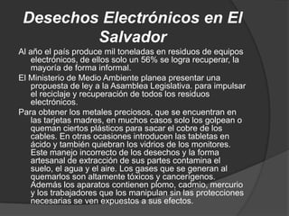 Desechos Electrónicos en El
         Salvador
Al año el país produce mil toneladas en residuos de equipos
    electrónicos, de ellos solo un 56% se logra recuperar, la
    mayoría de forma informal.
El Ministerio de Medio Ambiente planea presentar una
    propuesta de ley a la Asamblea Legislativa. para impulsar
    el reciclaje y recuperación de todos los residuos
    electrónicos.
Para obtener los metales preciosos, que se encuentran en
    las tarjetas madres, en muchos casos solo los golpean o
    queman ciertos plásticos para sacar el cobre de los
    cables. En otras ocasiones introducen las tabletas en
    ácido y también quiebran los vidrios de los monitores.
    Este manejo incorrecto de los desechos y la forma
    artesanal de extracción de sus partes contamina el
    suelo, el agua y el aire. Los gases que se generan al
    quemarlos son altamente tóxicos y cancerígenos.
    Además los aparatos contienen plomo, cadmio, mercurio
    y los trabajadores que los manipulan sin las protecciones
    necesarias se ven expuestos a sus efectos.
 