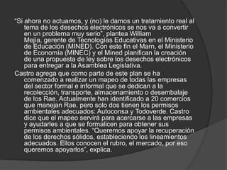 “Si ahora no actuamos, y (no) le damos un tratamiento real al
    tema de los desechos electrónicos se nos va a convertir
    en un problema muy serio”, plantea William
    Mejía, gerente de Tecnologías Educativas en el Ministerio
    de Educación (MINED). Con este fin el Marn, el Ministerio
    de Economía (MINEC) y el Mined planifican la creación
    de una propuesta de ley sobre los desechos electrónicos
    para entregar a la Asamblea Legislativa.
Castro agrega que como parte de este plan se ha
    comenzado a realizar un mapeo de todas las empresas
    del sector formal e informal que se dedican a la
    recolección, transporte, almacenamiento o desembalaje
    de los Rae. Actualmente han identificado a 20 comercios
    que manejan Rae, pero solo dos tienen los permisos
    ambientales adecuados: Autoconsa y Todoverde. Castro
    dice que el mapeo servirá para acercarse a las empresas
    y ayudarles a que se formalicen para obtener sus
    permisos ambientales. “Queremos apoyar la recuperación
    de los derechos sólidos, estableciendo los lineamientos
    adecuados. Ellos conocen el rubro, el mercado, por eso
    queremos apoyarlos”, explica.
 