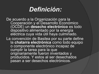 Definición:
De acuerdo a la Organización para la
  Cooperación y el Desarrollo Económico
  (OCDE) un desecho electrónico es todo
  dispositivo alimentado por la energía
  eléctrica cuya vida útil haya culminado.
La convención de Basilea por su parte define
  la chatarra electrónica como todo equipo
  o componente electrónico incapaz de
  cumplir la tarea para la que
  originariamente fueron inventados y
  producidos. Y estos al ser desechados
  pasan a ser desechos electrónicos.
 