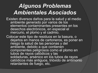Algunos Problemas
    Ambientales Asociados
Existen diversos daños para la salud y el medio
  ambiente generado por varios de los
  elementos contaminantes presentes en los
  desechos electrónicos, en especial el
  mercurio, el plomo y el cadmio.
Colocar este tipo de residuos en la basura, o
  dejarlos en manos de cartoneros, es poner en
  riesgo la salud de las personas y del
  ambiente, debido a que contienen
  componentes peligrosos como el plomo en
  tubos de rayos catódicos y las
  soldaduras, arsénico en los tubos de rayos
  catódicos más antiguos, trióxido de antimonio
  retardantes de fuego, etc.
 