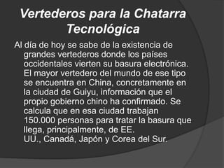 Vertederos para la Chatarra
        Tecnológica
Al día de hoy se sabe de la existencia de
   grandes vertederos donde los países
   occidentales vierten su basura electrónica.
   El mayor vertedero del mundo de ese tipo
   se encuentra en China, concretamente en
   la ciudad de Guiyu, información que el
   propio gobierno chino ha confirmado. Se
   calcula que en esa ciudad trabajan
   150.000 personas para tratar la basura que
   llega, principalmente, de EE.
   UU., Canadá, Japón y Corea del Sur.
 