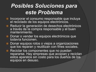 Posibles Soluciones para
         este Problema
   Incorporar el consumo responsable que incluya
    el reciclado de los equipos electrónicos.
   Reducir la generación de desechos electrónicos
    a través de la compra responsable y el buen
    mantenimiento.
   Donar o vender los equipos electrónicos que
    todavía funcionen.
   Donar equipos rotos o viejos a organizaciones
    que los reparan y reutilizan con fines sociales.
   Reciclar los componentes que no puedan
    repararse. Hay empresas que acopian y reciclan
    estos aparatos sin costo para los dueños de los
    equipos en desuso.
 