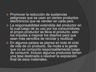    Promover la reducción de sustancias
    peligrosas que se usan en ciertos productos
    electrónicos que se venden en cada país.
   La responsabilidad extendida del productor en
    la cual luego de su uso por los consumidores
    el propio productor se lleva el producto, esto
    los impulsa a mejorar los diseños para que
    sean más sencillos de reciclar y reutilizar.
   En algunos países se piensa en todo el ciclo
    de vida de un producto. Se multa a la gente
    que no se comporta responsablemente luego
    de consumir. Incluso algunos productos tienen
    una tasa destinada a resolver la exposición
    final de esos materiales.
 