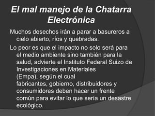 El mal manejo de la Chatarra
        Electrónica
Muchos desechos irán a parar a basureros a
  cielo abierto, ríos y quebradas.
Lo peor es que el impacto no solo será para
  el medio ambiente sino también para la
  salud, advierte el Instituto Federal Suizo de
  Investigaciones en Materiales
  (Empa), según el cual
  fabricantes, gobierno, distribuidores y
  consumidores deben hacer un frente
  común para evitar lo que sería un desastre
  ecológico.
 