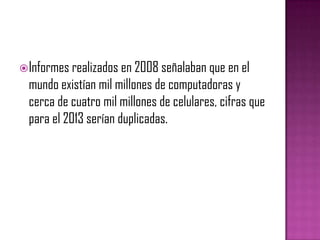  Informes realizados en 2008 señalaban que en el
  mundo existían mil millones de computadoras y
  cerca de cuatro mil millones de celulares, cifras que
  para el 2013 serían duplicadas.
 