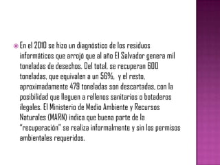  En el 2010 se hizo un diagnóstico de los residuos
  informáticos que arrojó que al año El Salvador genera mil
  toneladas de desechos. Del total, se recuperan 600
  toneladas, que equivalen a un 56%, y el resto,
  aproximadamente 479 toneladas son descartadas, con la
  posibilidad que lleguen a rellenos sanitarios o botaderos
  ilegales. El Ministerio de Medio Ambiente y Recursos
  Naturales (MARN) indica que buena parte de la
  “recuperación” se realiza informalmente y sin los permisos
  ambientales requeridos.
 