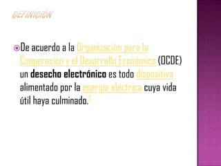 De acuerdo a la Organización para la
 Cooperación y el Desarrollo Económico (OCDE)
 un desecho electrónico es todo dispositivo
 alimentado por la energía eléctrica cuya vida
 útil haya culminado.2
 